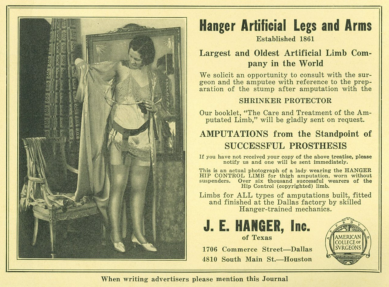Advertisement for the Hanger Artificial Legs and Arms picturing a woman wearing prosthetic in négligée. Ad reads, "Hanger Artificial Legs and Arms. Established 1861. Largest and Oldest Artificial Limb Company in the World. We solicit an opportunity to consult with the surgeon and the amputee with reference to the preparation of the stump after amputation with the SHRINKER PROTECTOR. Our booklet, "The Care and Treatment of the Amputated Limb," will be gladly sent on request. AMPUTATIONS from the Standpoint of SUCCESSFUL PROSTHESIS. If you have not recieved your copy of the above treatise, please notify us and one will be sent immediately. This is an actual photograph of a lady wearing the HANGER HIP CONTROL LIMB for thigh amputation, worn without suspenders. Over six thousand successful wearers of the Hip Control (copyrighted) limb. Limbs for ALL types of amputations built, fitted and finished at the Dallas factory by skilled Hanger-trained mechanics. J. E. Hanger, Inc. of Texas. 1706 Commerce Street - Dallas. 4810 South Main St. - Houston."