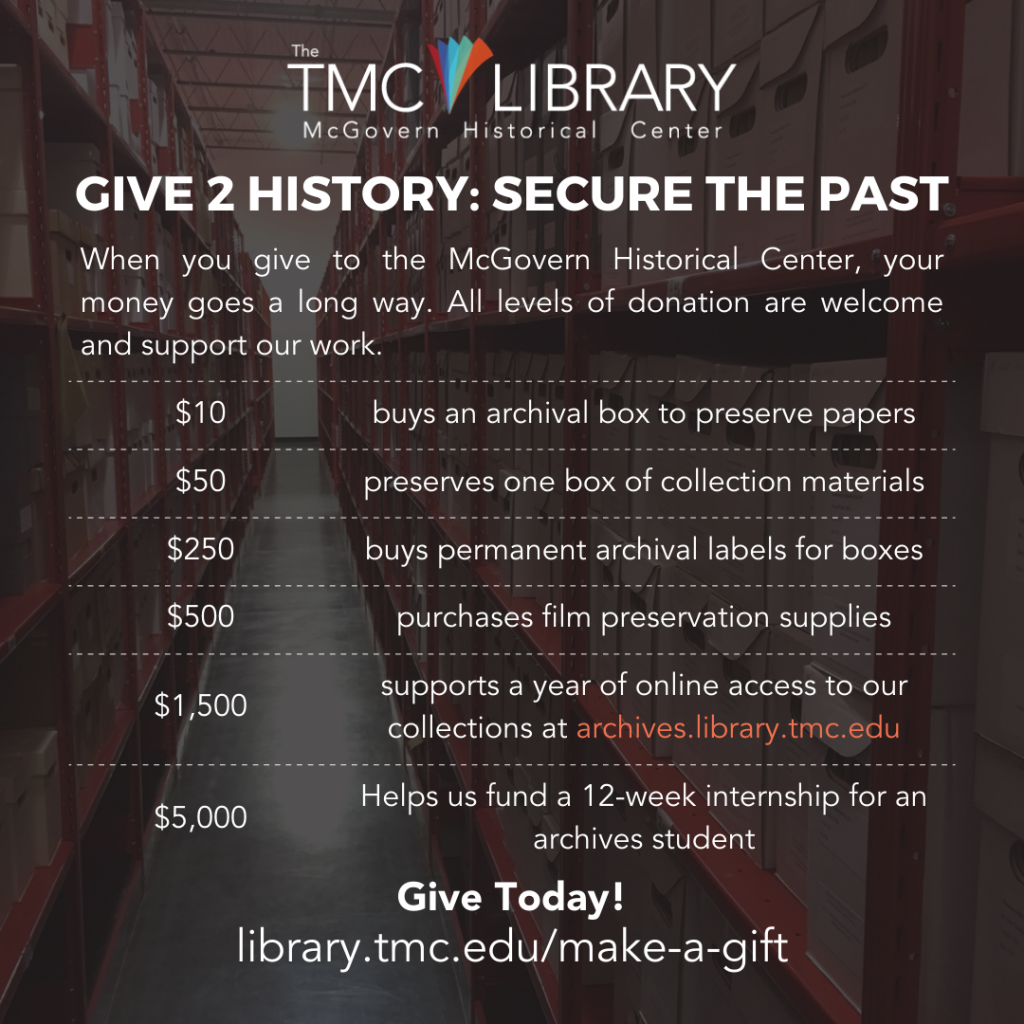 Social media graphic. Give 2 History: Secure the Past. When you make a tax-deductible gift to the McGovern Historical Center, your money goes a long way. All levels of donation are welcome and support our work. Here are examples of how we utilize financial support: $10 buys an archival box to preserve papers; $50 preserves one box of collection materials; $250 buys permanent archival labels for boxes; $500 purchases film preservation supplies; $1,500 supports a year of online access to our collections https://archives.library.tmc.edu; $2,500 upgrades the camera we use for digitization; $5,000 helps us fund a 12-week internship for an archives student. Give Today!