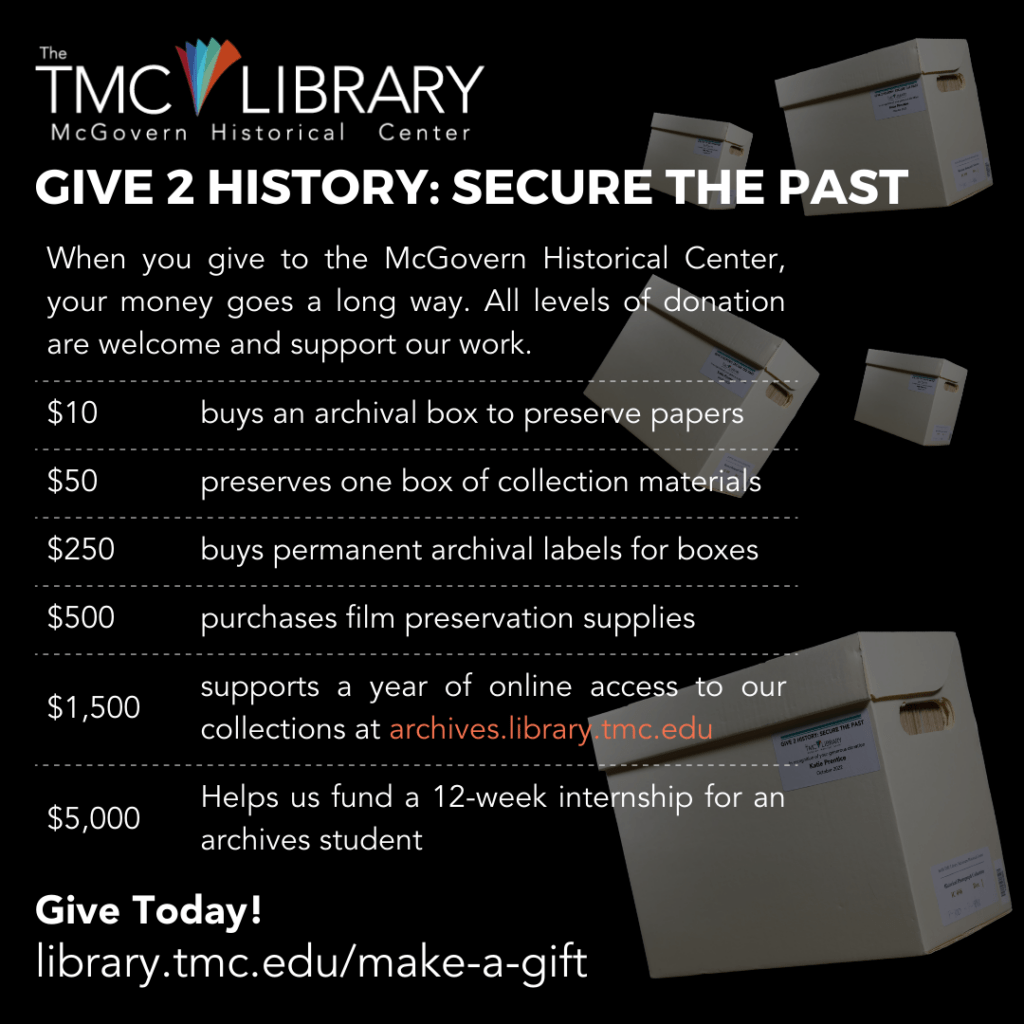 Social media graphic. Give 2 History: Secure the Past. When you make a tax-deductible gift to the McGovern Historical Center, your money goes a long way. All levels of donation are welcome and support our work. Here are examples of how we utilize financial support: $10 buys an archival box to preserve papers; $50 preserves one box of collection materials; $250 buys permanent archival labels for boxes; $500 purchases film preservation supplies; $1,500 supports a year of online access to our collections https://archives.library.tmc; $5,000 helps us fund a 12-week internship for an archives student. Give Today! Donors of $50 or more will have their name permanently inscribed on an archival box label. https://library.tmc.edu/make-a-gift/