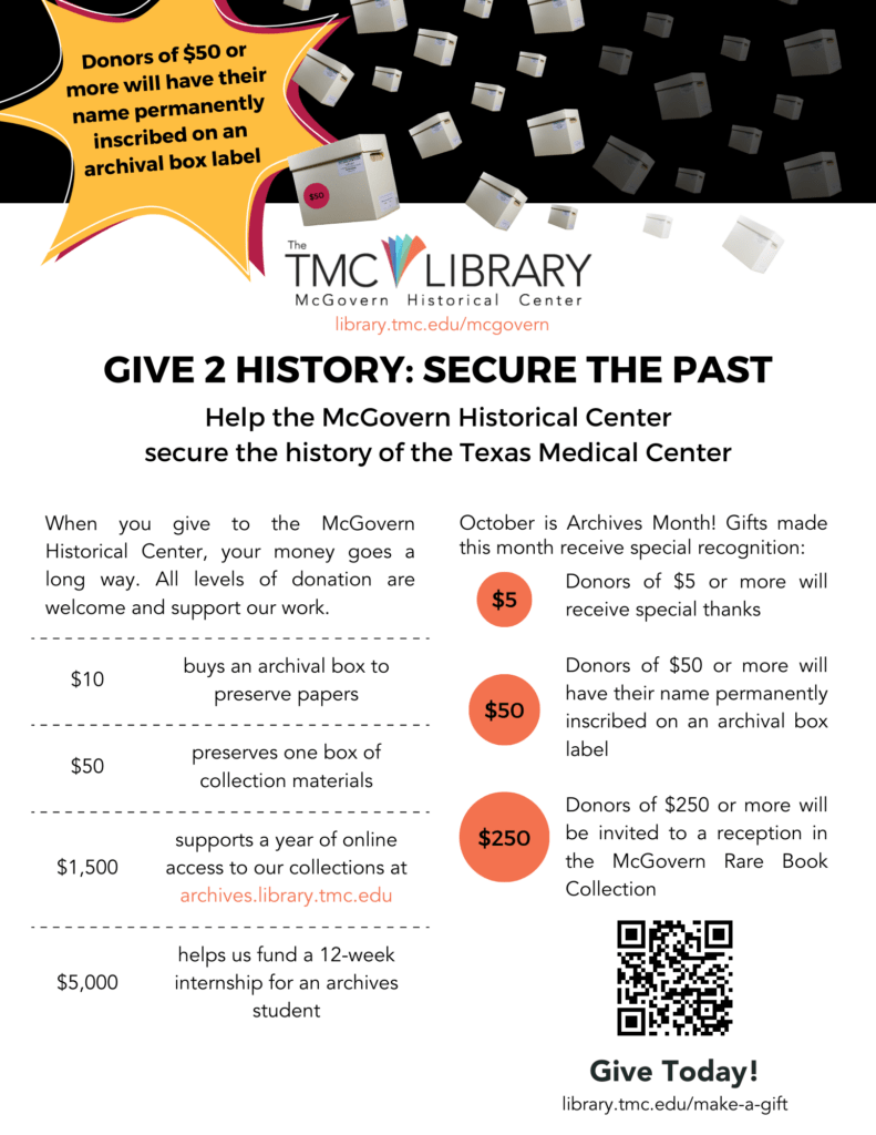 Flyer. Give 2 History: Secure the Past. Help the McGovern Historical Center secure the history of the Texas Medical Center. | When you make a tax-deductible gift to the McGovern Historical Center, your money goes a long way. All levels of donation are welcome and support our work. Here are examples of how we utilize financial support: $10 buys an archival box to preserve papers; $50 preserves one box of collection materials; $250 buys permanent archival labels for boxes; $500 purchases film preservation supplies; $1,500 supports a year of online access to our collections https://archives.library.tmc; $5,000 helps us fund a 12-week internship for an archives student. | Financial gifts made during October include three levels of special recognition: Donors of $5 or more will receive special thanks; Donors of $50 or more will have their name permanently inscribed on an archival box label; Donors of $250 or more will be invited to a reception in the McGovern Rare Book Collection early in 2024. | Give Today! Donors of $50 or more will have their name permanently inscribed on an archival box label.