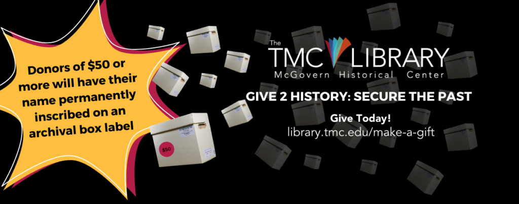 Feature image. Give 2 History: Secure the Past. Help the McGovern Historical Center secure the history of the Texas Medical Center. Give Today! Donors of $50 or more will have their name permanently inscribed on an archival box label.