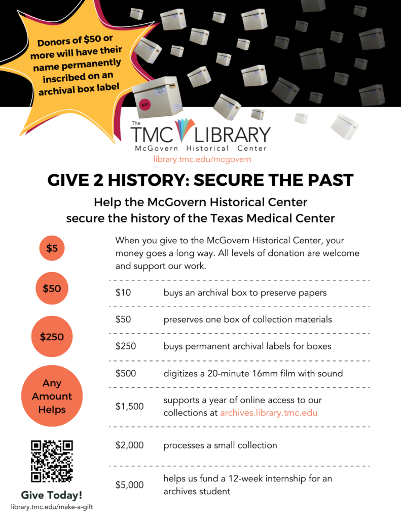 Flyer. Give 2 History: Secure the Past. When you make a tax-deductible gift to the McGovern Historical Center, your money goes a long way. All levels of donation are welcome and support our work. Here are examples of how we utilize financial support: $10 buys an archival box to preserve papers; $50 preserves one box of collection materials; $250 buys permanent archival labels for boxes; $500 digitizes a 20-minute 16mm film; $1,500 supports a year of online access to our collections https://archives.library.tmc; $2,000 processed a small collection; $5,000 helps us fund a 12-week internship for an archives student. Give Today! Donors of $50 or more will have their name permanently inscribed on an archival box label. https://library.tmc.edu/make-a-gift/